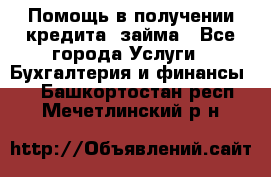 Помощь в получении кредита, займа - Все города Услуги » Бухгалтерия и финансы   . Башкортостан респ.,Мечетлинский р-н